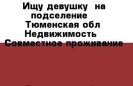 Ищу девушку  на подселение  - Тюменская обл. Недвижимость » Совместное проживание   . Тюменская обл.